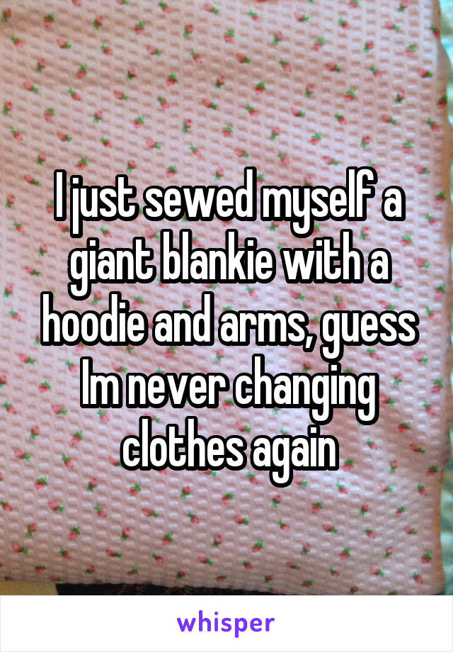 I just sewed myself a giant blankie with a hoodie and arms, guess Im never changing clothes again