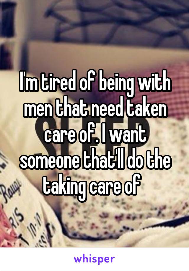 I'm tired of being with men that need taken care of. I want someone that'll do the taking care of  