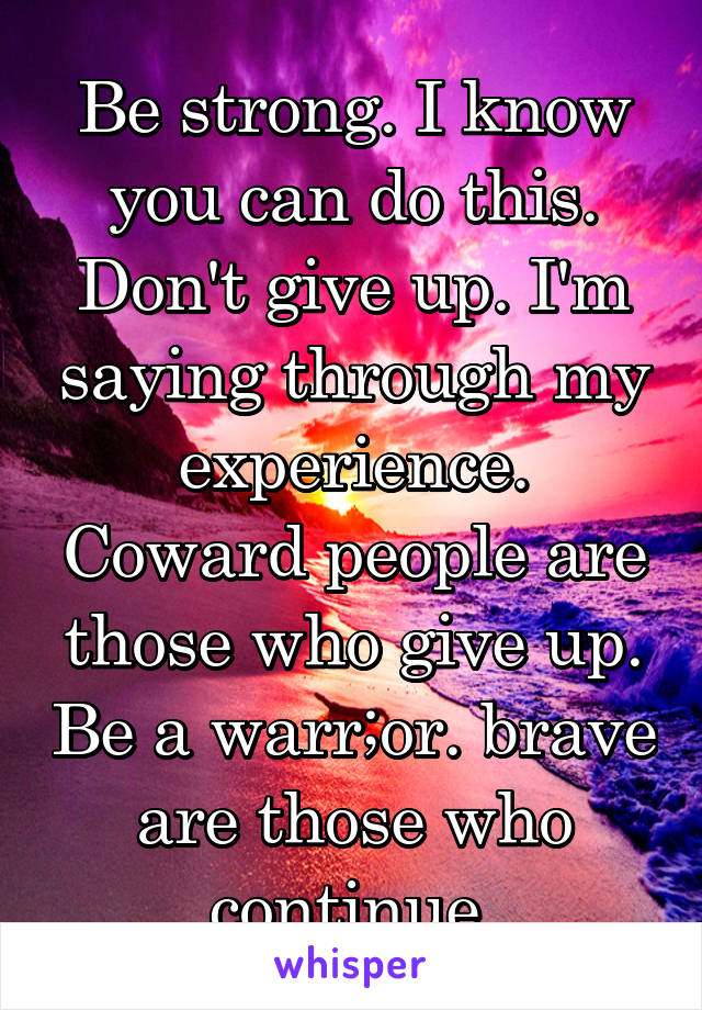 Be strong. I know you can do this. Don't give up. I'm saying through my experience. Coward people are those who give up. Be a warr;or. brave are those who continue.