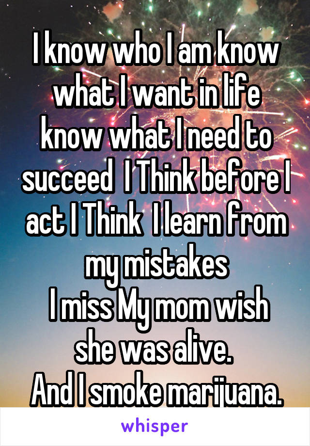 I know who I am know what I want in life know what I need to succeed  I Think before I act I Think  I learn from my mistakes
 I miss My mom wish she was alive. 
And I smoke marijuana.