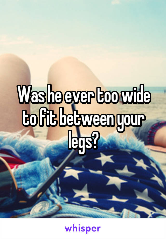 Was he ever too wide to fit between your legs?