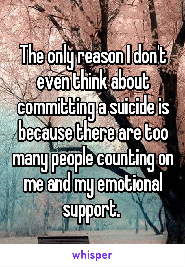 The only reason I don't even think about committing a suicide is because there are too many people counting on me and my emotional support. 