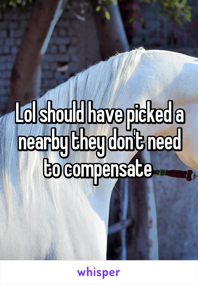 Lol should have picked a nearby they don't need to compensate 