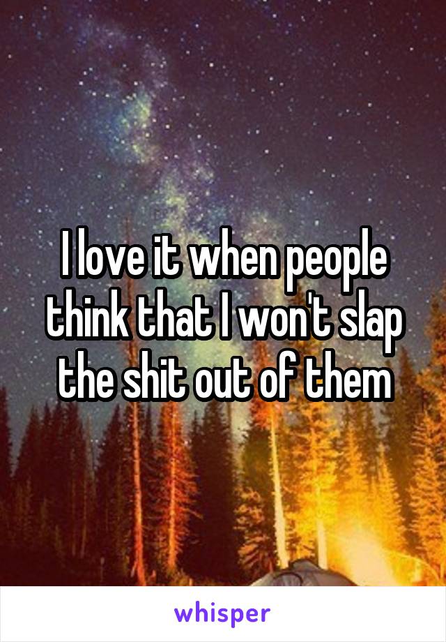 I love it when people think that I won't slap the shit out of them