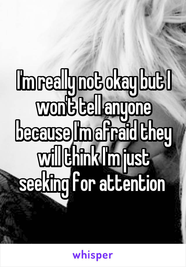 I'm really not okay but I won't tell anyone because I'm afraid they will think I'm just seeking for attention 