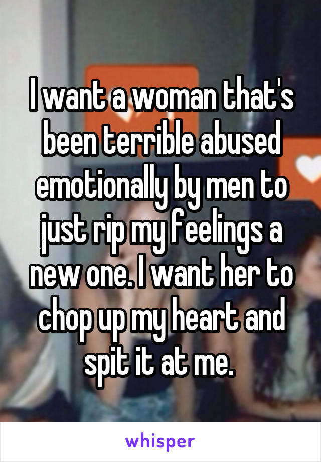 I want a woman that's been terrible abused emotionally by men to just rip my feelings a new one. I want her to chop up my heart and spit it at me. 