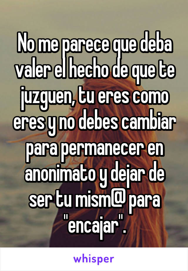 No me parece que deba valer el hecho de que te juzguen, tu eres como eres y no debes cambiar para permanecer en anonimato y dejar de ser tu mism@ para "encajar".