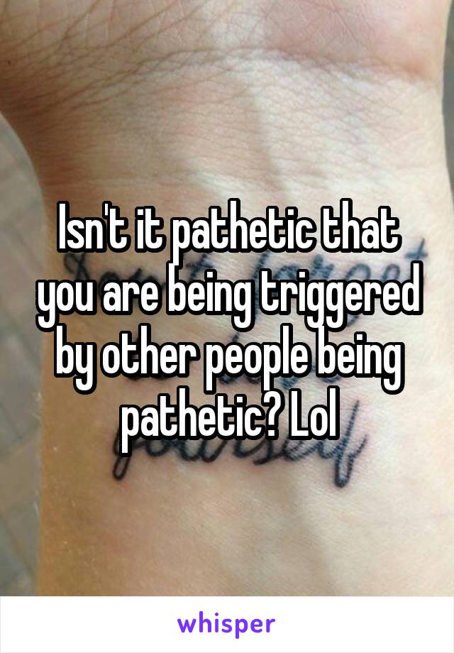 Isn't it pathetic that you are being triggered by other people being pathetic? Lol