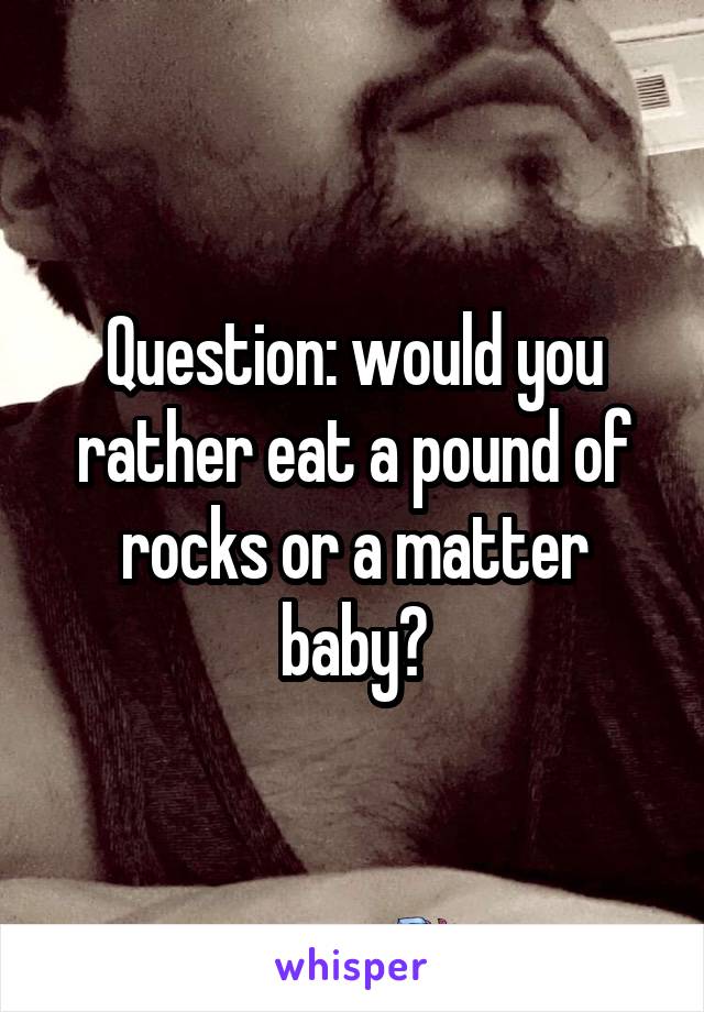 Question: would you rather eat a pound of rocks or a matter baby?