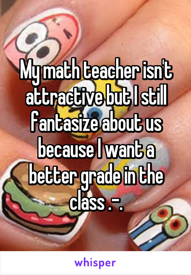 My math teacher isn't attractive but I still fantasize about us because I want a better grade in the class .-.