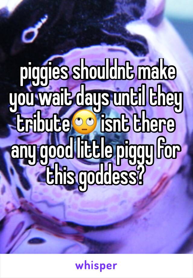  piggies shouldnt make you wait days until they tribute🙄 isnt there any good little piggy for this goddess?