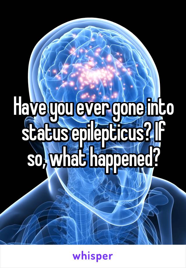 Have you ever gone into status epilepticus? If so, what happened?