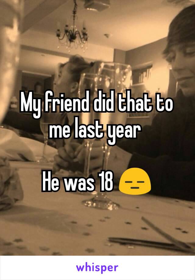 My friend did that to me last year 

He was 18 😑