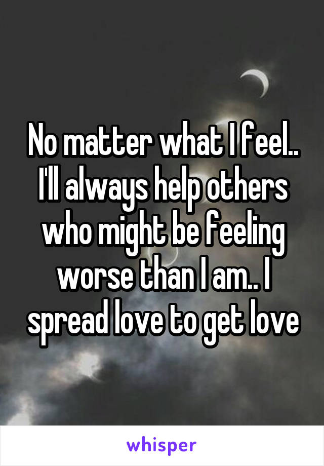 No matter what I feel.. I'll always help others who might be feeling worse than I am.. I spread love to get love