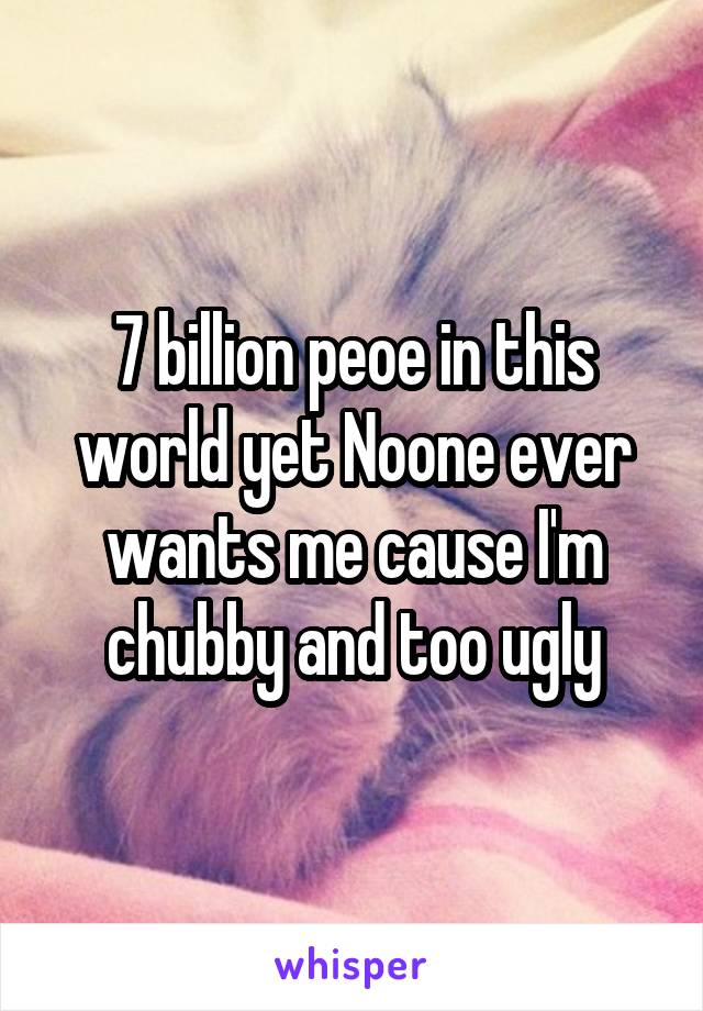 7 billion peoe in this world yet Noone ever wants me cause I'm chubby and too ugly