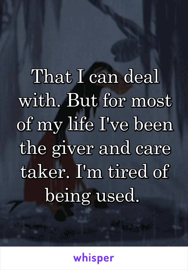 That I can deal with. But for most of my life I've been the giver and care taker. I'm tired of being used. 