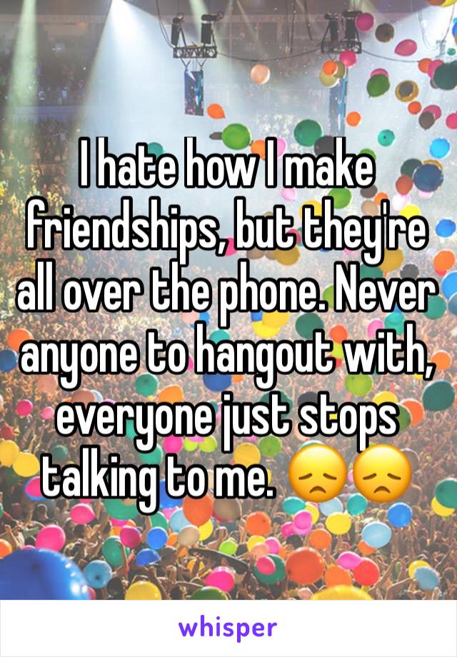 I hate how I make friendships, but they're all over the phone. Never anyone to hangout with, everyone just stops talking to me. 😞😞