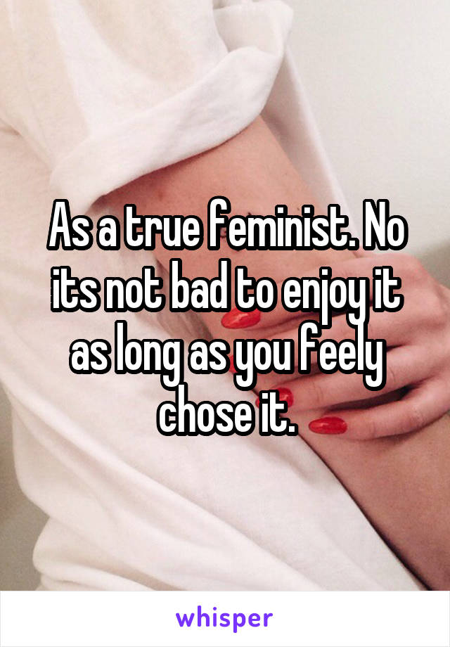 As a true feminist. No its not bad to enjoy it as long as you feely chose it.