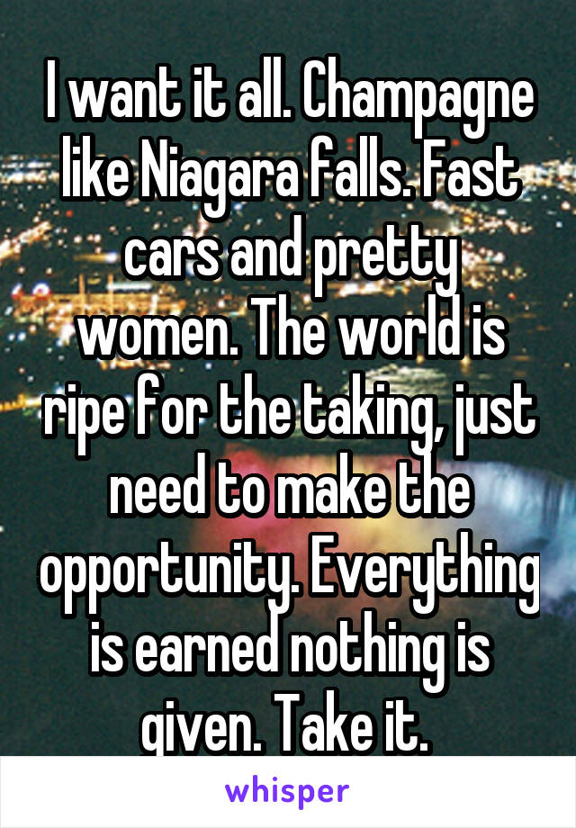 I want it all. Champagne like Niagara falls. Fast cars and pretty women. The world is ripe for the taking, just need to make the opportunity. Everything is earned nothing is given. Take it. 