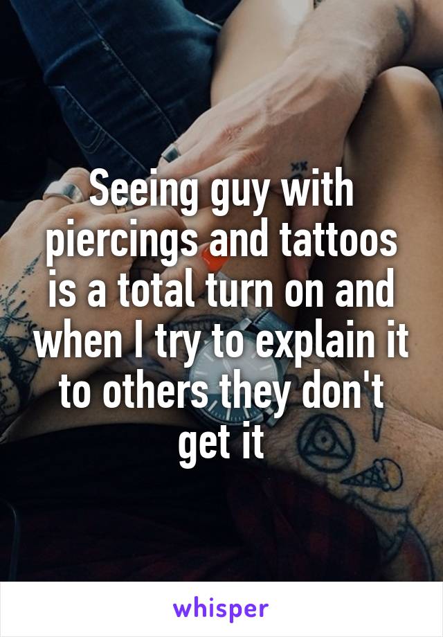 Seeing guy with piercings and tattoos is a total turn on and when I try to explain it to others they don't get it