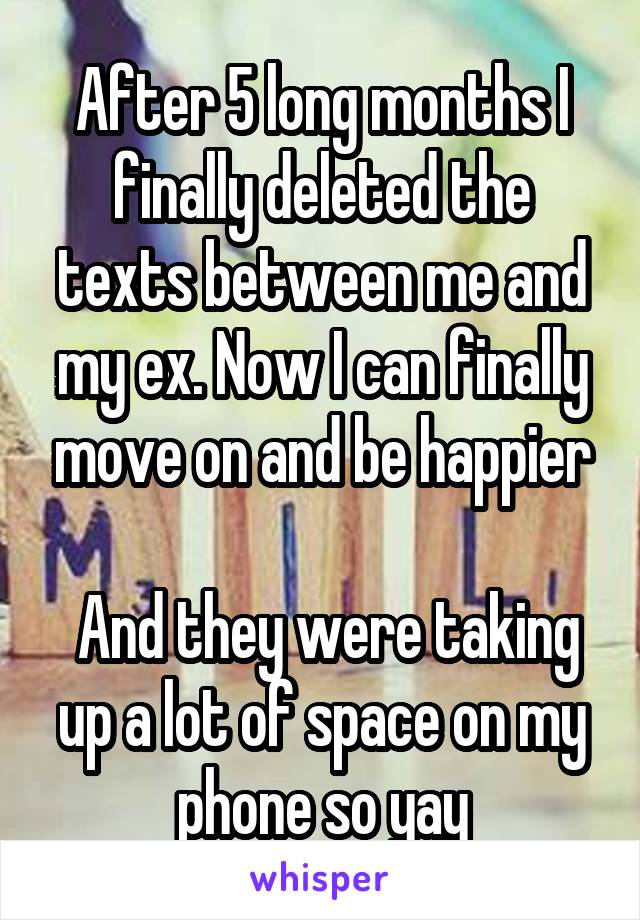 After 5 long months I finally deleted the texts between me and my ex. Now I can finally move on and be happier

 And they were taking up a lot of space on my phone so yay