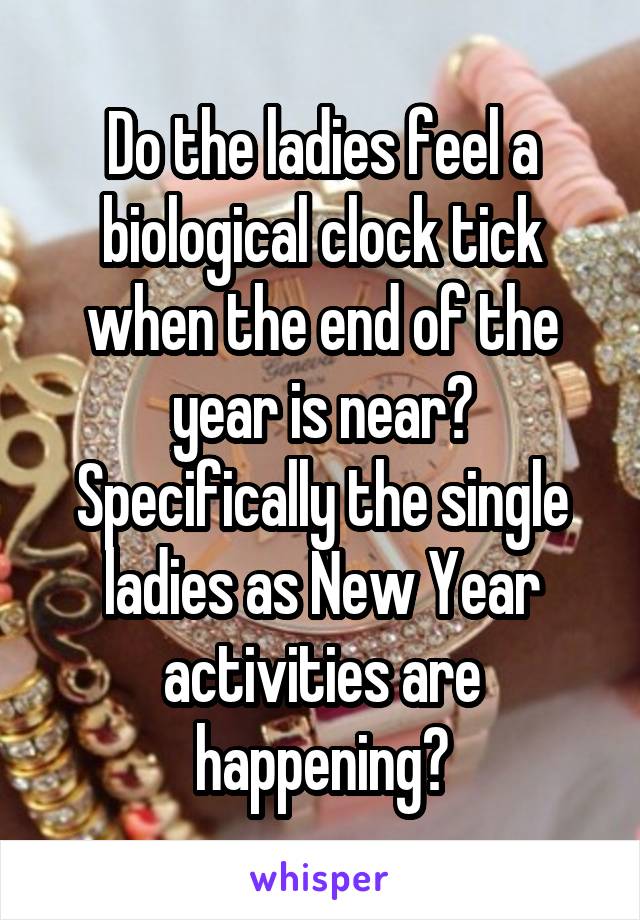 Do the ladies feel a biological clock tick when the end of the year is near? Specifically the single ladies as New Year activities are happening?