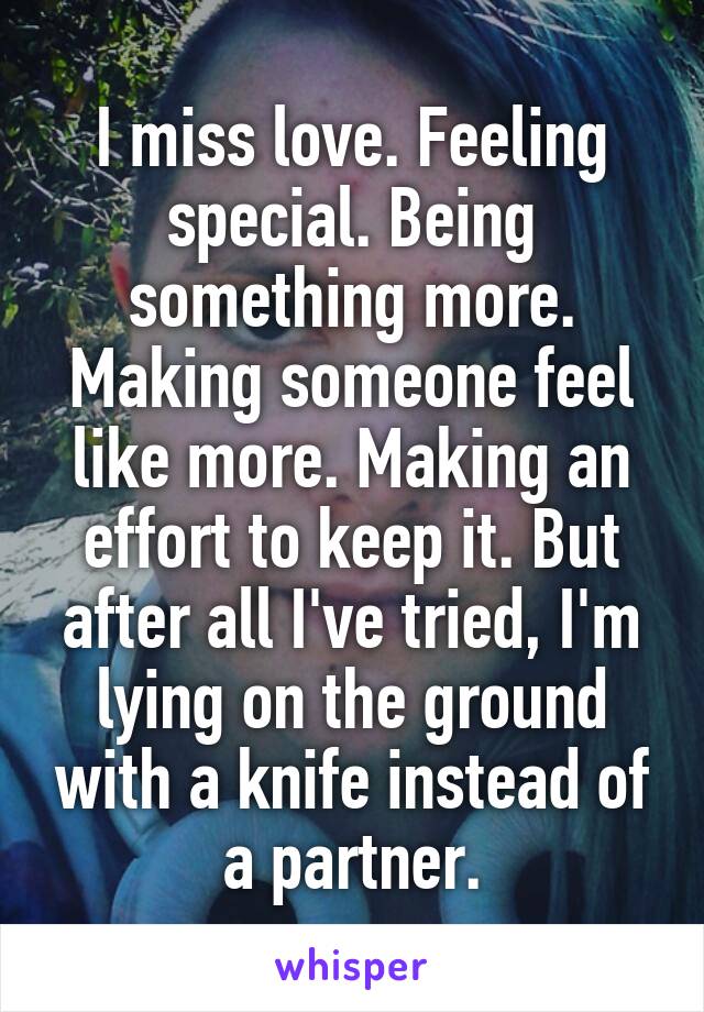 I miss love. Feeling special. Being something more. Making someone feel like more. Making an effort to keep it. But after all I've tried, I'm lying on the ground with a knife instead of a partner.