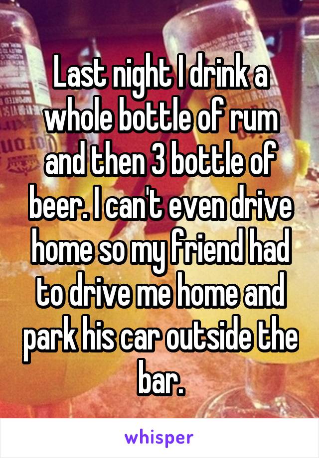 Last night I drink a whole bottle of rum and then 3 bottle of beer. I can't even drive home so my friend had to drive me home and park his car outside the bar.