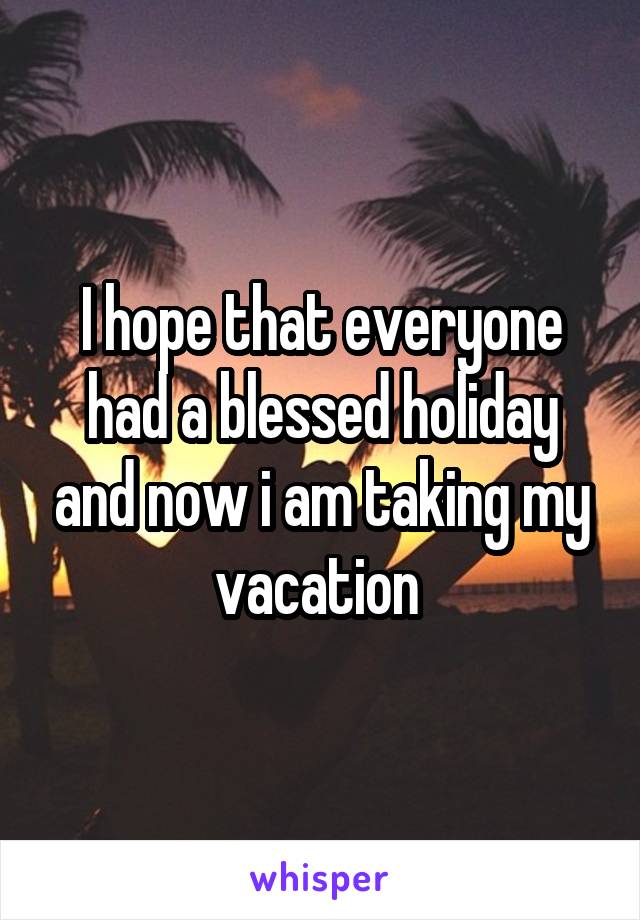 I hope that everyone had a blessed holiday and now i am taking my vacation 