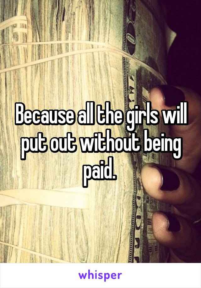 Because all the girls will put out without being paid. 