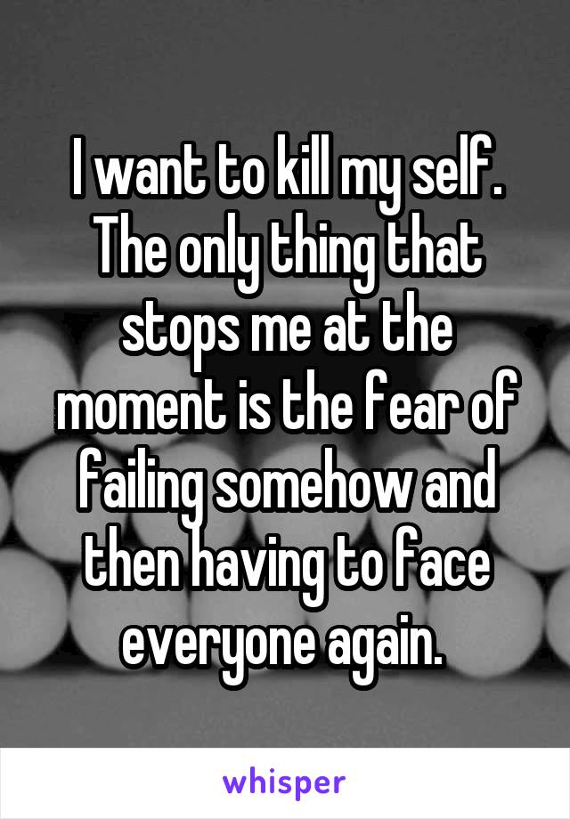 I want to kill my self. The only thing that stops me at the moment is the fear of failing somehow and then having to face everyone again. 