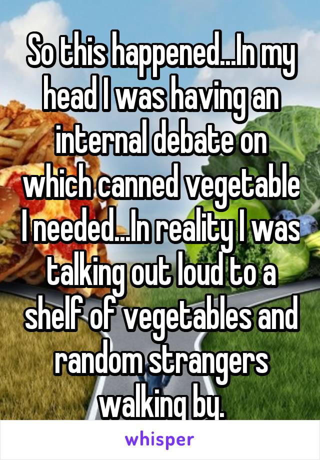 So this happened...In my head I was having an internal debate on which canned vegetable I needed...In reality I was talking out loud to a shelf of vegetables and random strangers walking by.