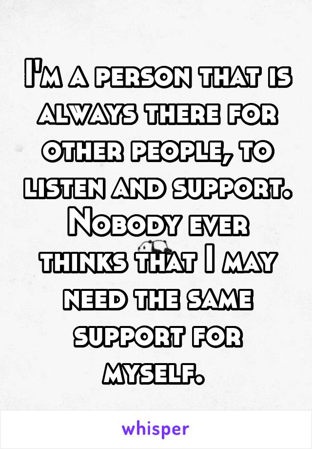 I'm a person that is always there for other people, to listen and support. Nobody ever thinks that I may need the same support for myself. 