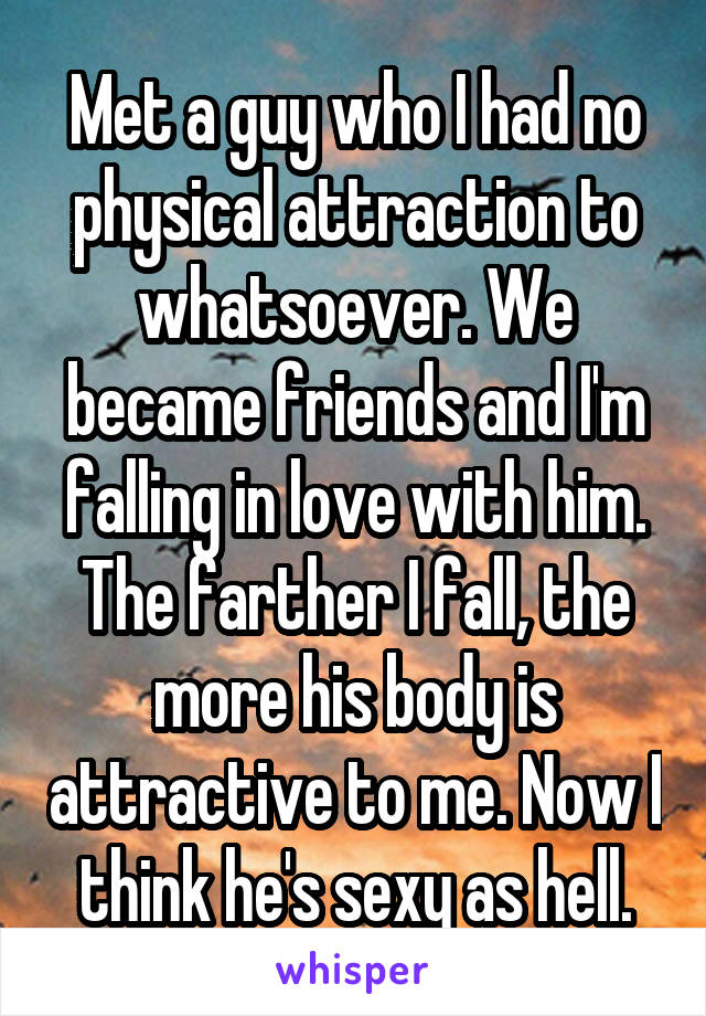 Met a guy who I had no physical attraction to whatsoever. We became friends and I'm falling in love with him. The farther I fall, the more his body is attractive to me. Now I think he's sexy as hell.