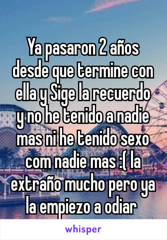 Ya pasaron 2 años desde que termine con ella y Sige la recuerdo  y no he tenido a nadie mas ni he tenido sexo com nadie mas :( la extraño mucho pero ya la empiezo a odiar 