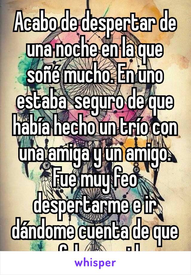 Acabo de despertar de una noche en la que soñé mucho. En uno estaba  seguro de que había hecho un trío con una amiga y un amigo. Fue muy feo despertarme e ir dándome cuenta de que era falsa esa idea.