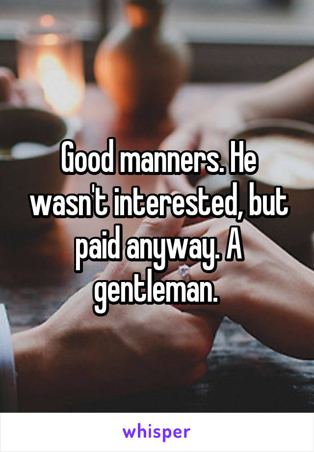 Good manners. He wasn't interested, but paid anyway. A gentleman. 