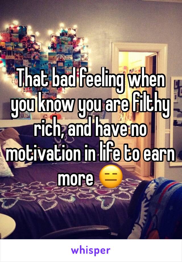 That bad feeling when you know you are filthy rich, and have no motivation in life to earn more 😑