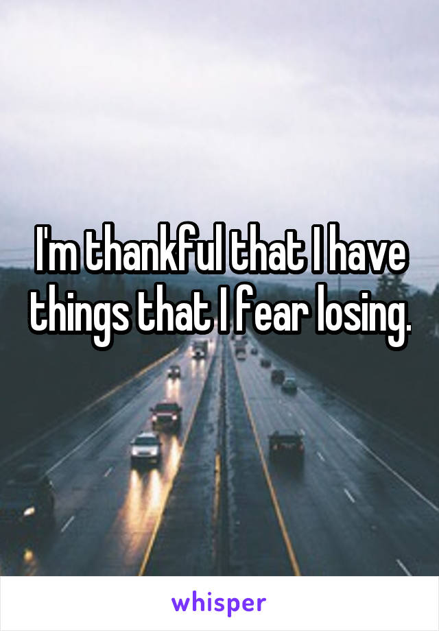 I'm thankful that I have things that I fear losing. 