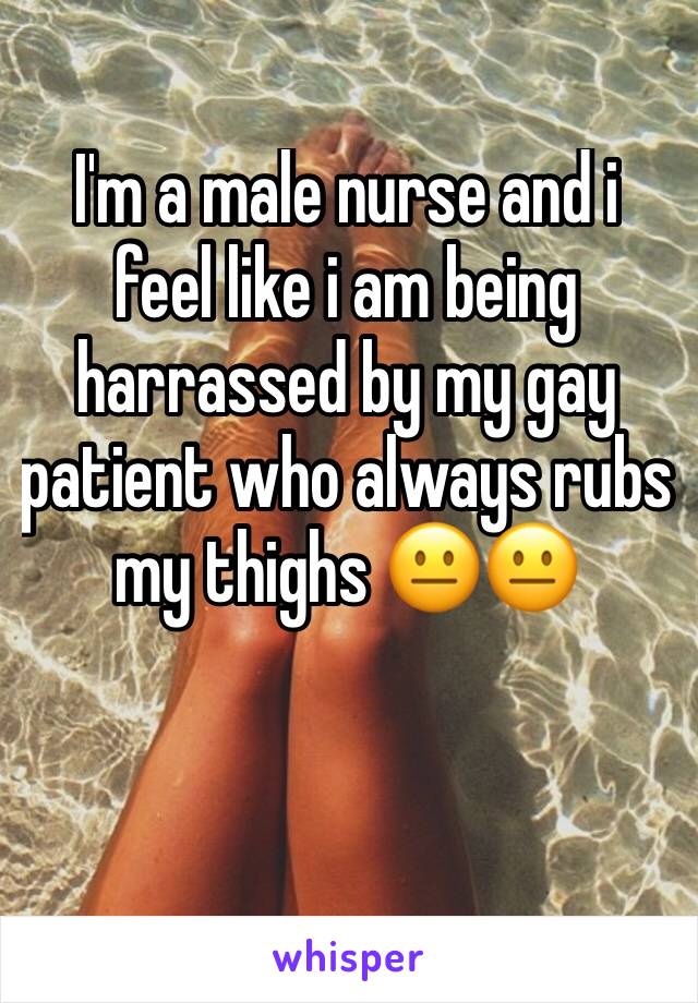 I'm a male nurse and i feel like i am being harrassed by my gay patient who always rubs my thighs 😐😐