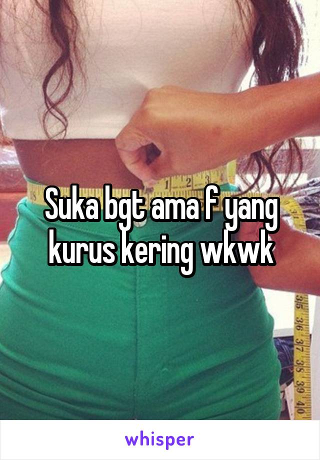 Suka bgt ama f yang kurus kering wkwk