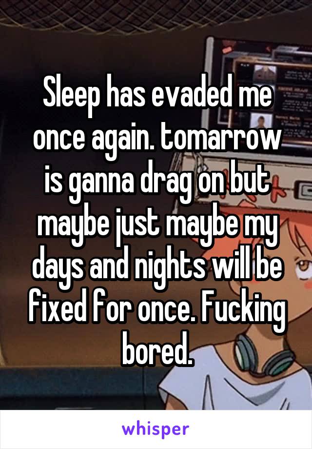 Sleep has evaded me once again. tomarrow is ganna drag on but maybe just maybe my days and nights will be fixed for once. Fucking bored.