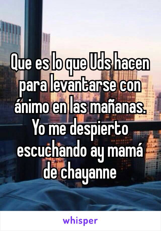 Que es lo que Uds hacen para levantarse con ánimo en las mañanas.
Yo me despierto escuchando ay mamá de chayanne