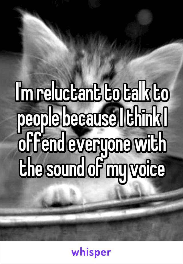 I'm reluctant to talk to people because I think I offend everyone with the sound of my voice