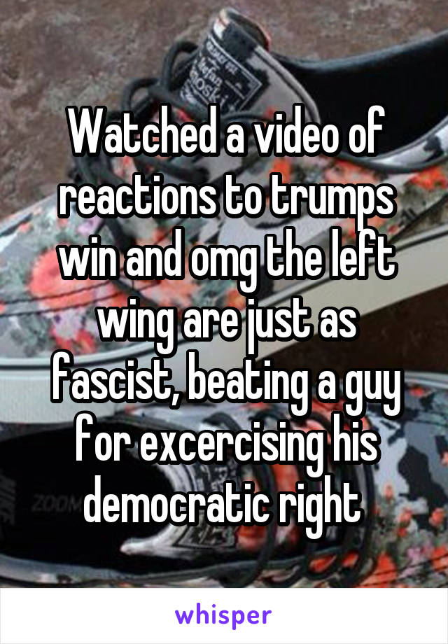 Watched a video of reactions to trumps win and omg the left wing are just as fascist, beating a guy for excercising his democratic right 