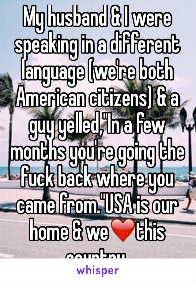 My husband & I were speaking in a different language (we're both American citizens) & a guy yelled,"In a few months you're going the fuck back where you came from."USA is our home & we❤️this country.