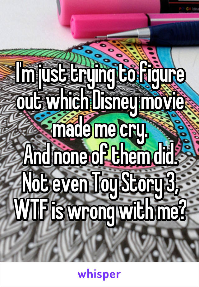 I'm just trying to figure out which Disney movie made me cry.
And none of them did. Not even Toy Story 3, WTF is wrong with me?