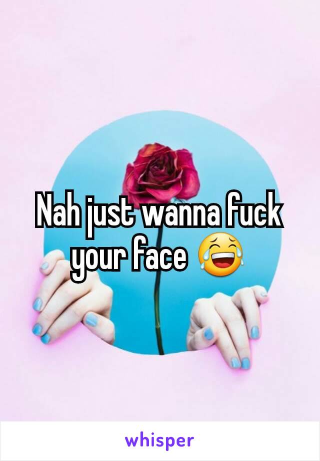 Nah just wanna fuck your face 😂