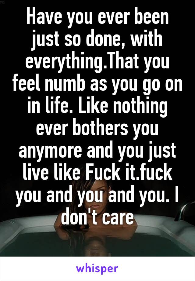 Have you ever been just so done, with everything.That you feel numb as you go on in life. Like nothing ever bothers you anymore and you just live like Fuck it.fuck you and you and you. I don't care

