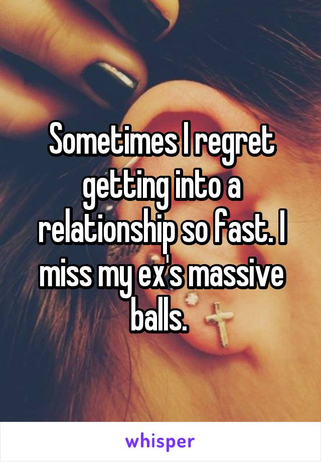 Sometimes I regret getting into a relationship so fast. I miss my ex's massive balls. 